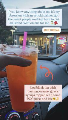 custom drink: basically an "island arnold palmer" with iced black tea, POG syrups and topped with a splash of POG juice.